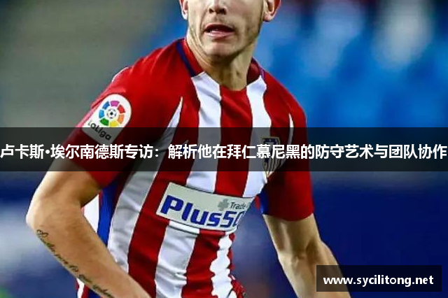 卢卡斯·埃尔南德斯专访：解析他在拜仁慕尼黑的防守艺术与团队协作