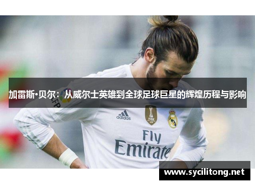 加雷斯·贝尔：从威尔士英雄到全球足球巨星的辉煌历程与影响