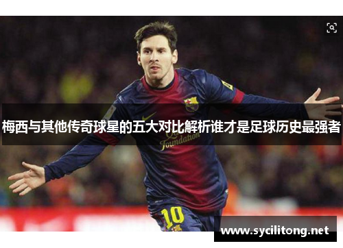 梅西与其他传奇球星的五大对比解析谁才是足球历史最强者