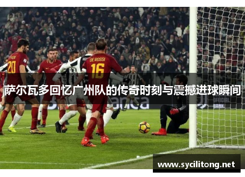 萨尔瓦多回忆广州队的传奇时刻与震撼进球瞬间