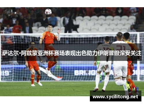 萨达尔·阿兹蒙亚洲杯赛场表现出色助力伊朗晋级深受关注