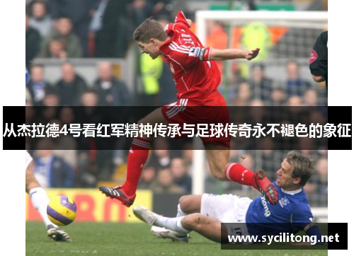 从杰拉德4号看红军精神传承与足球传奇永不褪色的象征 从杰拉德4号看红军精神传承与足球传奇永不褪色的象征