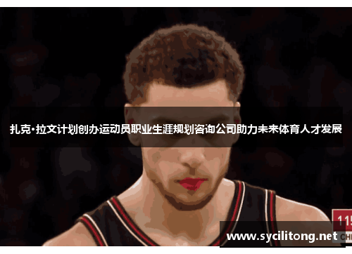 扎克·拉文计划创办运动员职业生涯规划咨询公司助力未来体育人才发展 扎克·拉文计划创办运动员职业生涯规划咨询公司助力未来体育人才发展